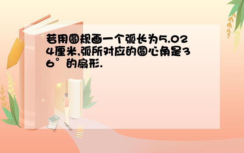 若用圆规画一个弧长为5.024厘米,弧所对应的圆心角是36°的扇形.