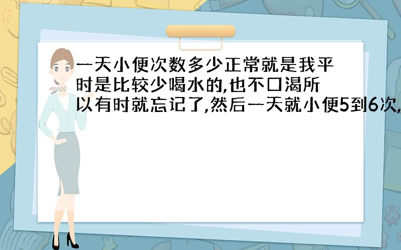 一天小便次数多少正常就是我平时是比较少喝水的,也不口渴所以有时就忘记了,然后一天就小便5到6次,睡觉后没有,然后这几天我