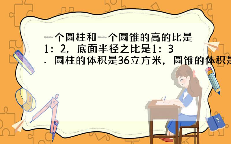 一个圆柱和一个圆锥的高的比是1：2，底面半径之比是1：3．圆柱的体积是36立方米，圆锥的体积是多少立方米？