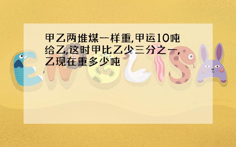 甲乙两堆煤一样重,甲运10吨给乙,这时甲比乙少三分之一,乙现在重多少吨