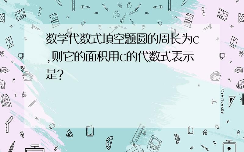 数学代数式填空题圆的周长为c,则它的面积用c的代数式表示是?