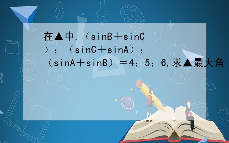 在▲中,（sinB＋sinC）：（sinC＋sinA）：（sinA＋sinB）＝4：5：6,求▲最大角