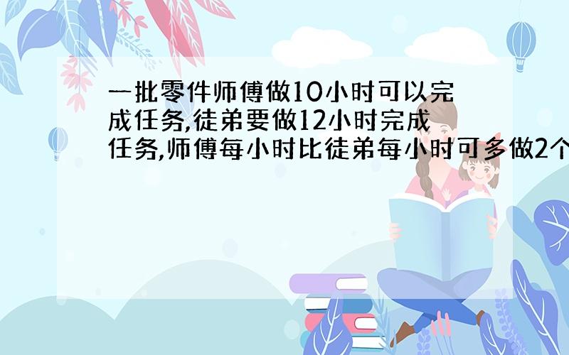 一批零件师傅做10小时可以完成任务,徒弟要做12小时完成任务,师傅每小时比徒弟每小时可多做2个零件