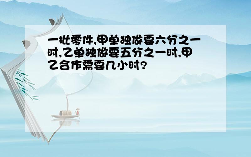 一批零件,甲单独做要六分之一时,乙单独做要五分之一时,甲乙合作需要几小时?