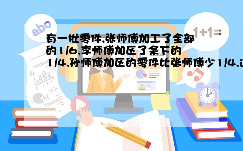 有一批零件,张师傅加工了全部的1/6,李师傅加区了余下的1/4,孙师傅加区的零件比张师傅少1/4,这时还有980个零件没