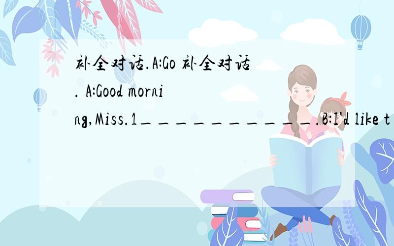 补全对话.A:Go 补全对话. A:Good morning,Miss.1__________.B:I'd like t