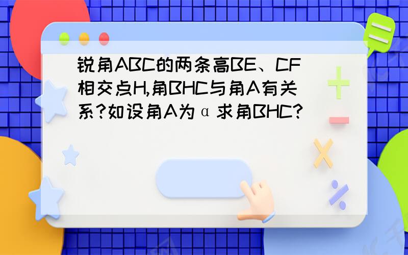 锐角ABC的两条高BE、CF相交点H,角BHC与角A有关系?如设角A为α求角BHC?