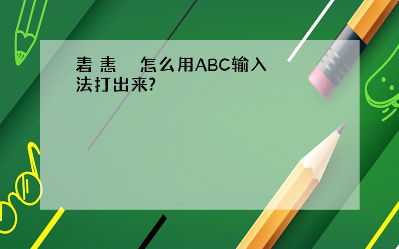 砉 恚 乂 怎么用ABC输入法打出来?