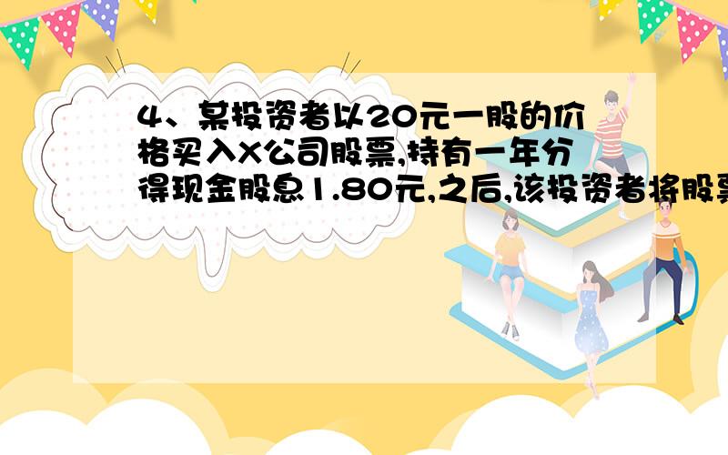 4、某投资者以20元一股的价格买入X公司股票,持有一年分得现金股息1.80元,之后,该投资者将股票以23.20元