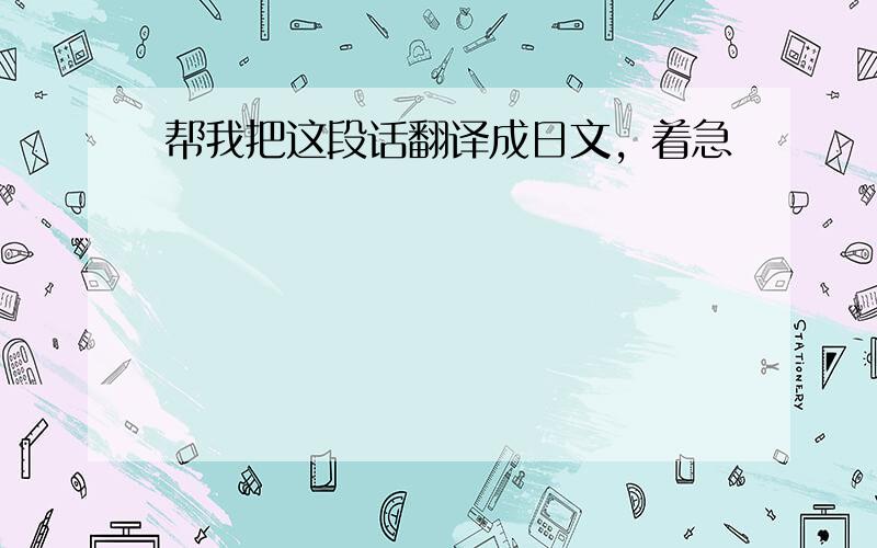 帮我把这段话翻译成日文，着急