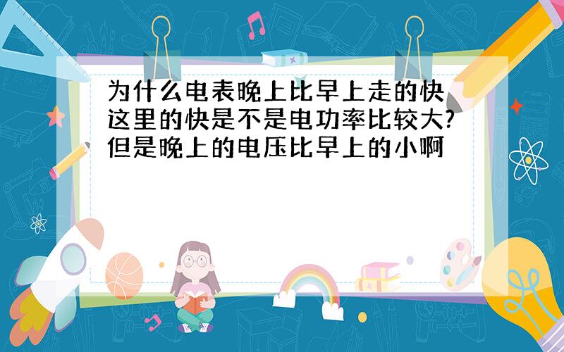 为什么电表晚上比早上走的快 这里的快是不是电功率比较大?但是晚上的电压比早上的小啊