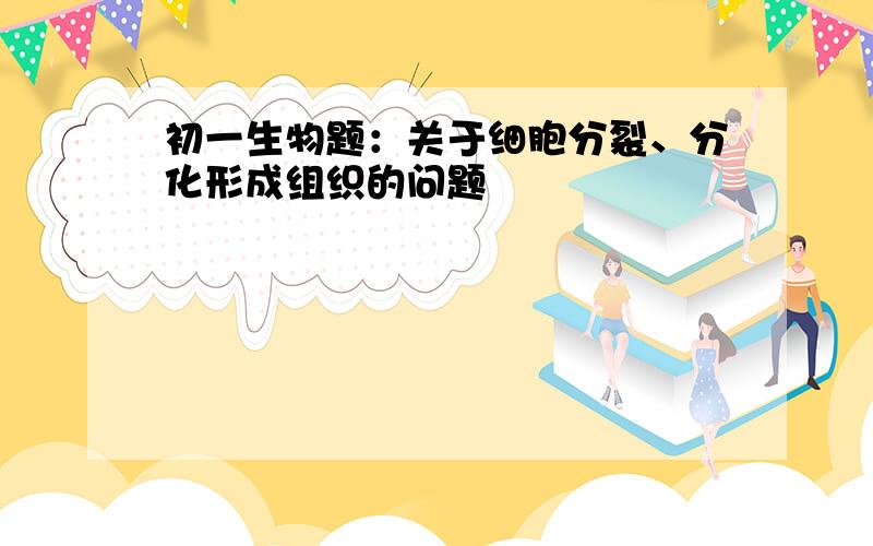 初一生物题：关于细胞分裂、分化形成组织的问题