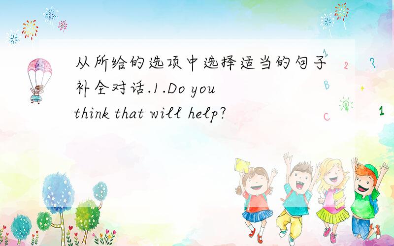 从所给的选项中选择适当的句子补全对话.1.Do you think that will help?