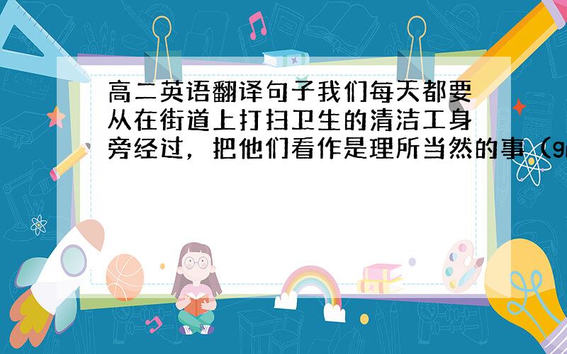 高二英语翻译句子我们每天都要从在街道上打扫卫生的清洁工身旁经过，把他们看作是理所当然的事（granted)_______