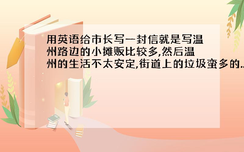 用英语给市长写一封信就是写温州路边的小摊贩比较多,然后温州的生活不太安定,街道上的垃圾蛮多的..很多灰尘..赶快.20分