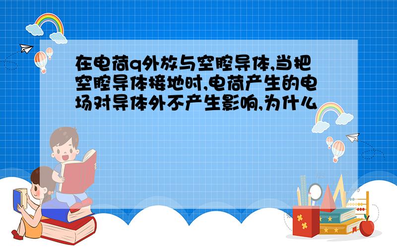 在电荷q外放与空腔导体,当把空腔导体接地时,电荷产生的电场对导体外不产生影响,为什么