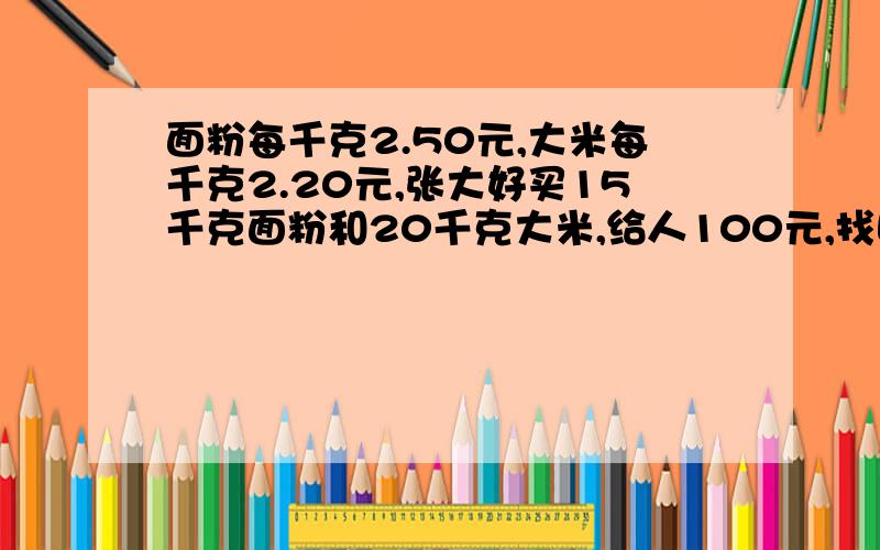 面粉每千克2.50元,大米每千克2.20元,张大好买15千克面粉和20千克大米,给人100元,找回?