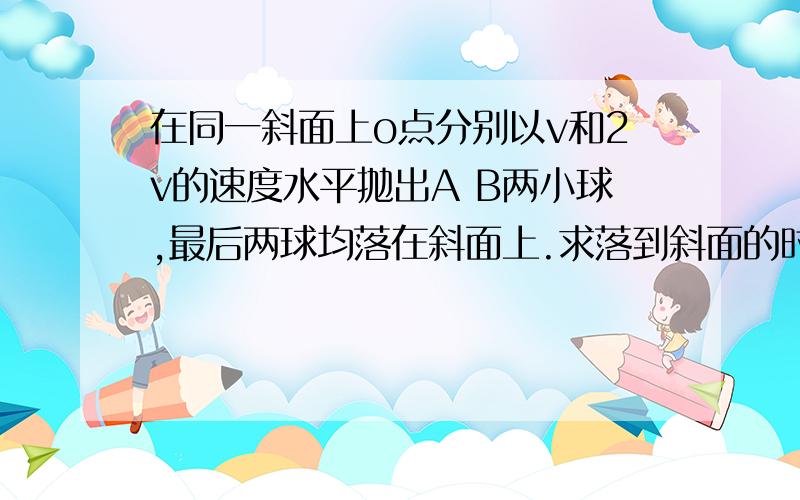 在同一斜面上o点分别以v和2v的速度水平抛出A B两小球,最后两球均落在斜面上.求落到斜面的时间之比