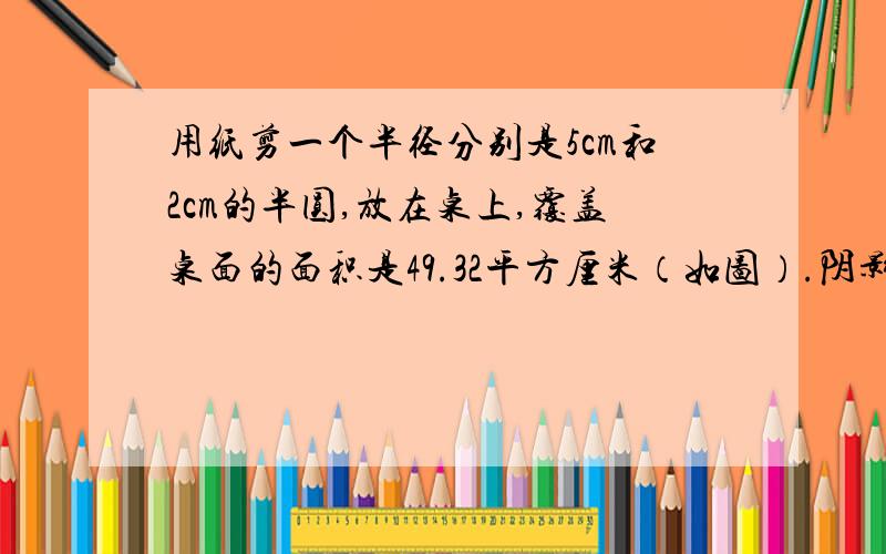 用纸剪一个半径分别是5cm和2cm的半圆,放在桌上,覆盖桌面的面积是49.32平方厘米（如图）.阴影部分面积?