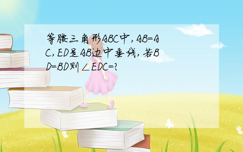 等腰三角形ABC中,AB=AC,ED是AB边中垂线,若BD=BD则∠EDC=?