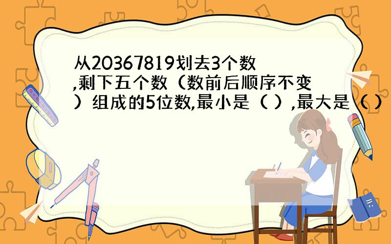 从20367819划去3个数,剩下五个数（数前后顺序不变）组成的5位数,最小是（ ）,最大是（ ）