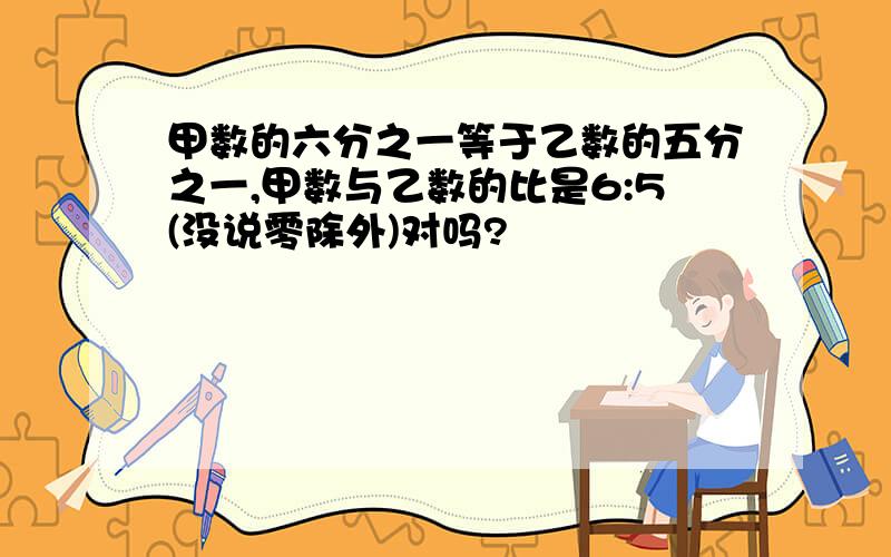 甲数的六分之一等于乙数的五分之一,甲数与乙数的比是6:5(没说零除外)对吗?