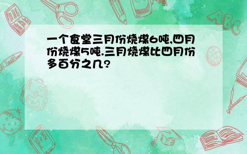 一个食堂三月份烧煤6吨,四月份烧煤5吨.三月烧煤比四月份多百分之几?