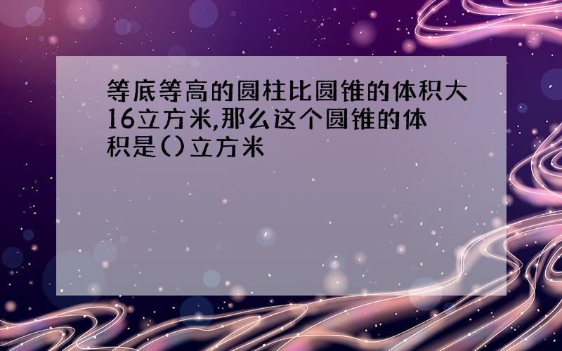 等底等高的圆柱比圆锥的体积大16立方米,那么这个圆锥的体积是()立方米