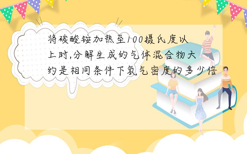 将碳酸铵加热至100摄氏度以上时,分解生成的气体混合物大约是相同条件下氢气密度的多少倍