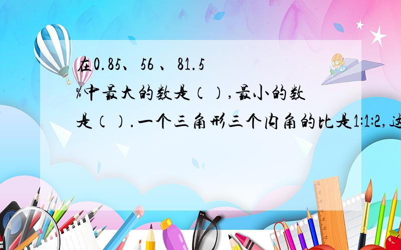 在0.85、56 、81.5%中最大的数是（）,最小的数是（）.一个三角形三个内角的比是1:1:2,这是个（）三角形,最
