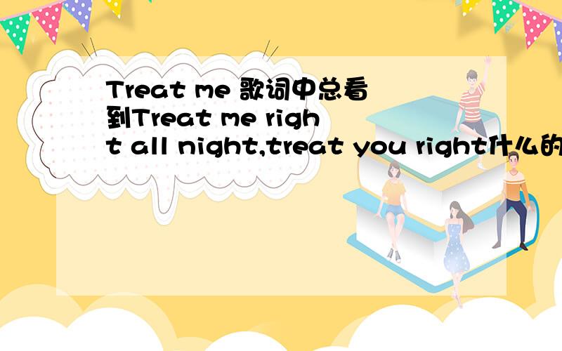 Treat me 歌词中总看到Treat me right all night,treat you right什么的.