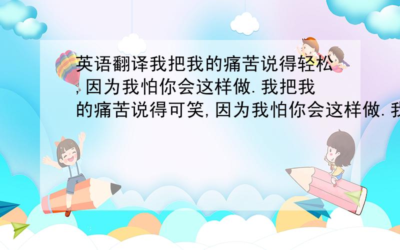 英语翻译我把我的痛苦说得轻松,因为我怕你会这样做.我把我的痛苦说得可笑,因为我怕你会这样做.我粗暴地对待我的痛苦,因为我