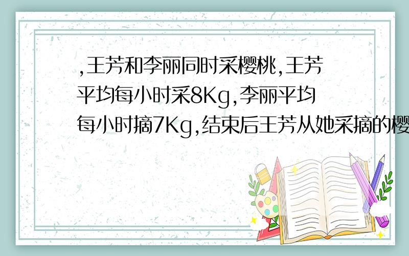 ,王芳和李丽同时采樱桃,王芳平均每小时采8Kg,李丽平均每小时摘7Kg,结束后王芳从她采摘的樱桃中取出0.25Kg给李丽