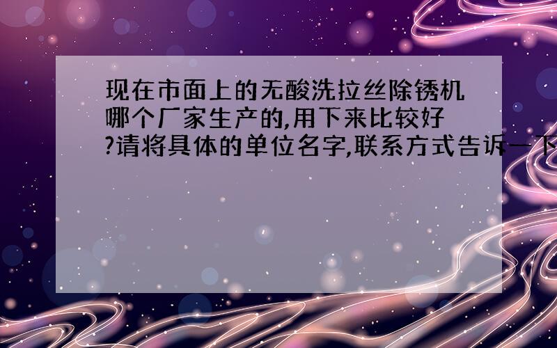 现在市面上的无酸洗拉丝除锈机哪个厂家生产的,用下来比较好?请将具体的单位名字,联系方式告诉一下.