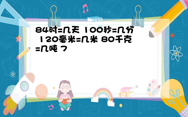 84时=几天 100秒=几分 120毫米=几米 80千克=几吨 7