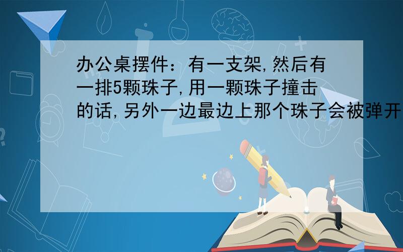 办公桌摆件：有一支架,然后有一排5颗珠子,用一颗珠子撞击的话,另外一边最边上那个珠子会被弹开,很好玩