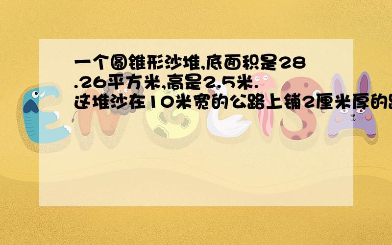 一个圆锥形沙堆,底面积是28.26平方米,高是2.5米.这堆沙在10米宽的公路上铺2厘米厚的路面,能铺（ ）米.