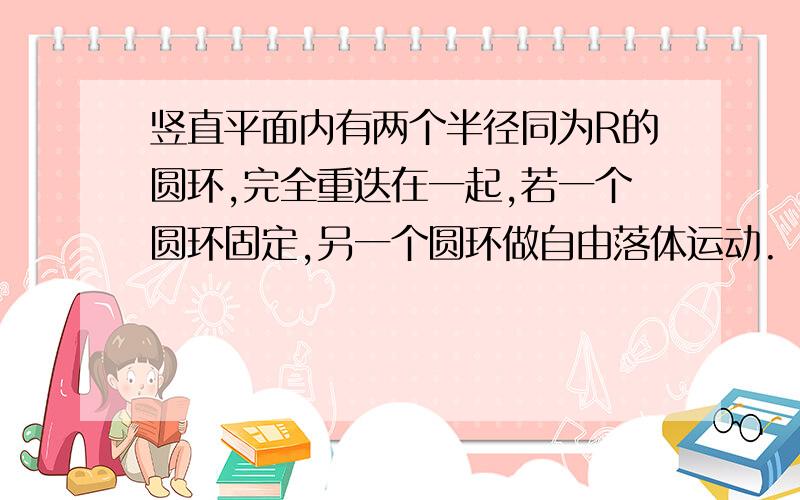 竖直平面内有两个半径同为R的圆环,完全重迭在一起,若一个圆环固定,另一个圆环做自由落体运动.