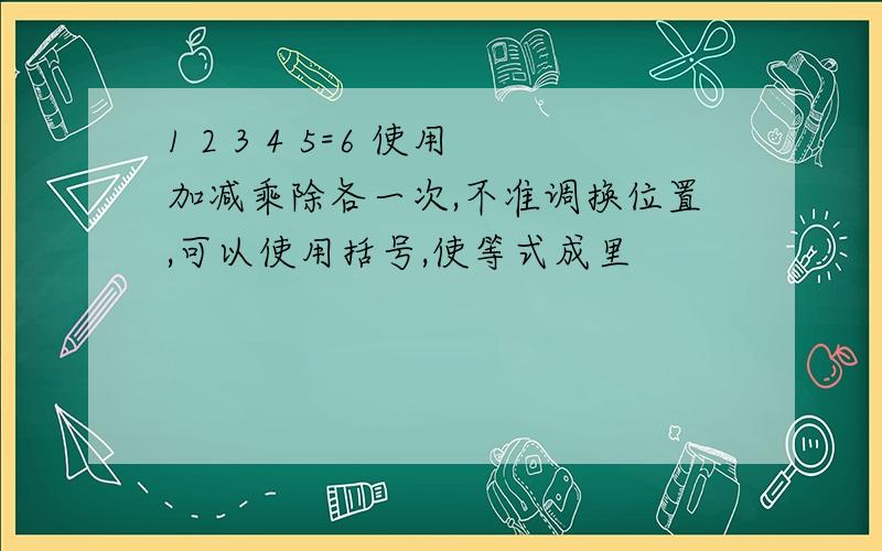 1 2 3 4 5=6 使用加减乘除各一次,不准调换位置,可以使用括号,使等式成里