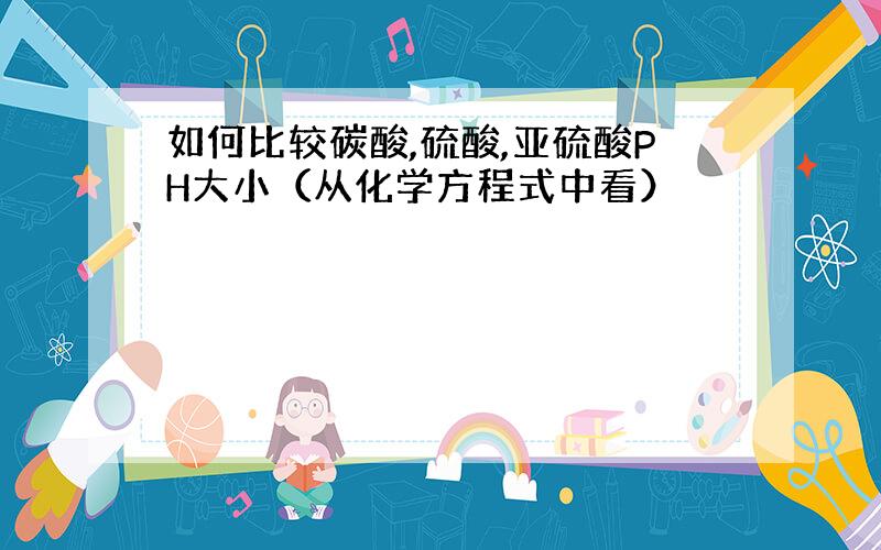 如何比较碳酸,硫酸,亚硫酸PH大小（从化学方程式中看）