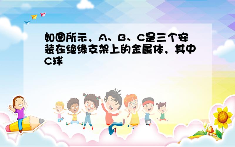 如图所示，A、B、C是三个安装在绝缘支架上的金属体，其中C球