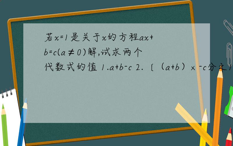 若x=1是关于x的方程ax+b=c(a≠0)解,试求两个代数式的值 1.a+b-c 2.〔（a+b）×-c分之1〕指数2