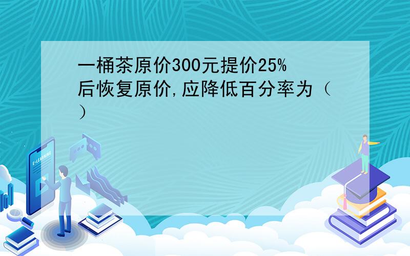 一桶茶原价300元提价25%后恢复原价,应降低百分率为（）