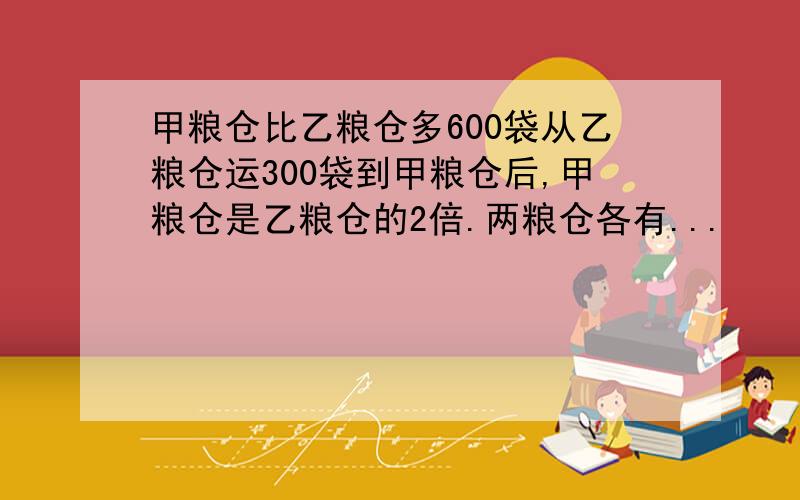 甲粮仓比乙粮仓多600袋从乙粮仓运300袋到甲粮仓后,甲粮仓是乙粮仓的2倍.两粮仓各有...