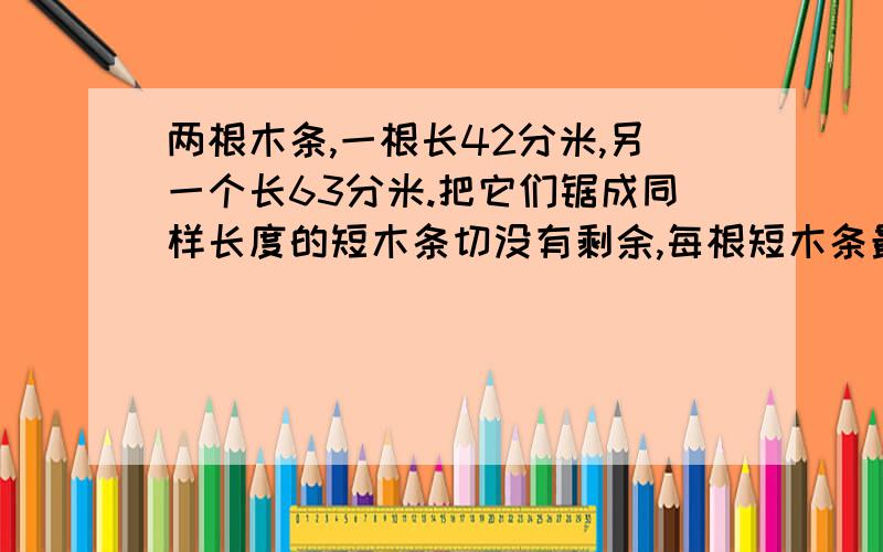 两根木条,一根长42分米,另一个长63分米.把它们锯成同样长度的短木条切没有剩余,每根短木条最长是多少