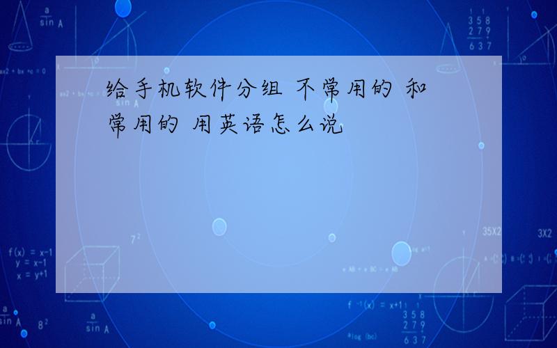 给手机软件分组 不常用的 和常用的 用英语怎么说