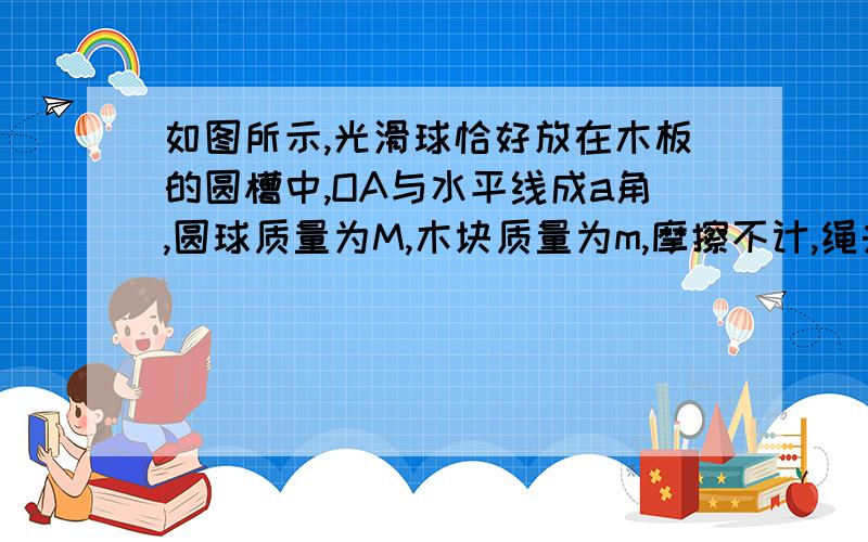 如图所示,光滑球恰好放在木板的圆槽中,OA与水平线成a角,圆球质量为M,木块质量为m,摩擦不计,绳头力为