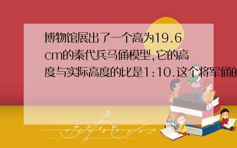 博物馆展出了一个高为19.6cm的秦代兵马俑模型,它的高度与实际高度的比是1:10.这个将军俑的实际高度是多少