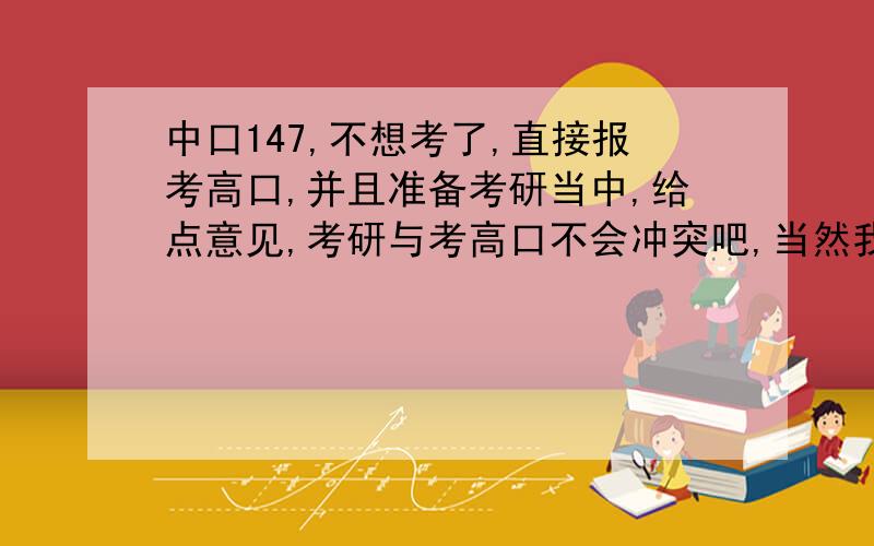 中口147,不想考了,直接报考高口,并且准备考研当中,给点意见,考研与考高口不会冲突吧,当然我主要是考研