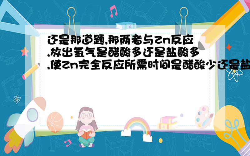 还是那道题,那两者与Zn反应,放出氢气是醋酸多还是盐酸多,使Zn完全反应所需时间是醋酸少还是盐酸少